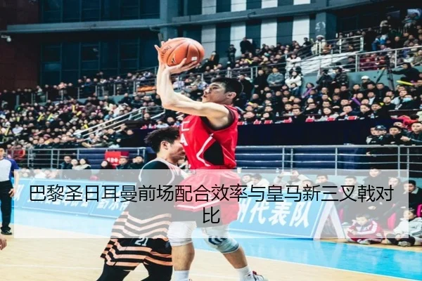 巴黎圣日耳曼前场配合效率与皇马新三叉戟对比